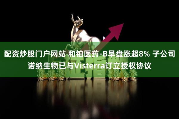 配资炒股门户网站 和铂医药-B早盘涨超8% 子公司诺纳生物已与Visterra订立授权协议