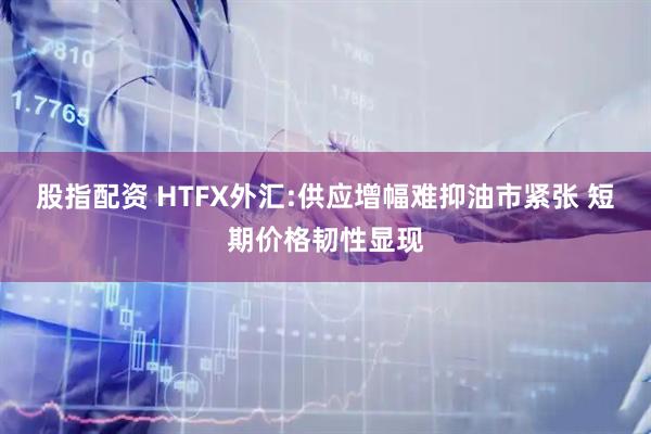 股指配资 HTFX外汇:供应增幅难抑油市紧张 短期价格韧性显现