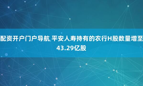 配资开户门户导航 平安人寿持有的农行H股数量增至43.29亿股