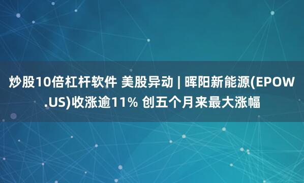 炒股10倍杠杆软件 美股异动 | 晖阳新能源(EPOW.US)收涨逾11% 创五个月来最大涨幅