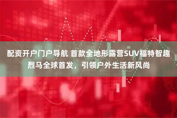 配资开户门户导航 首款全地形露营SUV福特智趣烈马全球首发，引领户外生活新风尚