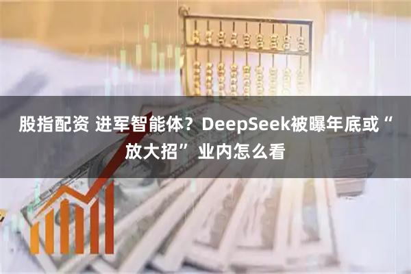 股指配资 进军智能体？DeepSeek被曝年底或“放大招” 业内怎么看