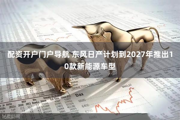 配资开户门户导航 东风日产计划到2027年推出10款新能源车型