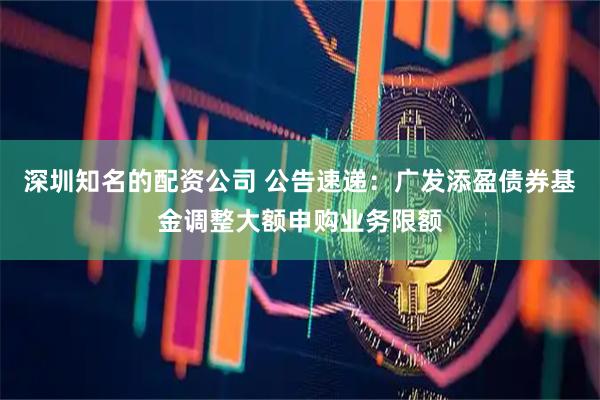 深圳知名的配资公司 公告速递：广发添盈债券基金调整大额申购业务限额