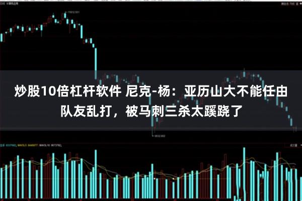 炒股10倍杠杆软件 尼克-杨：亚历山大不能任由队友乱打，被马刺三杀太蹊跷了