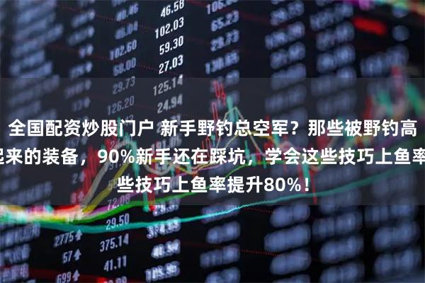 全国配资炒股门户 新手野钓总空军？那些被野钓高手偷偷藏起来的装备，90%新手还在踩坑，学会这些技巧上鱼率提升80%！