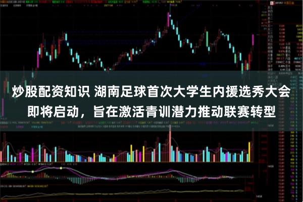 炒股配资知识 湖南足球首次大学生内援选秀大会即将启动，旨在激活青训潜力推动联赛转型