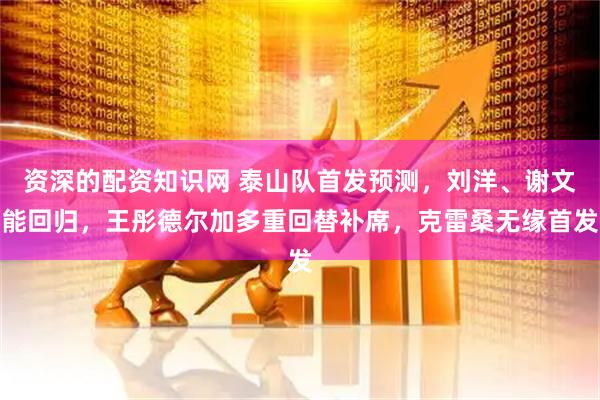 资深的配资知识网 泰山队首发预测，刘洋、谢文能回归，王彤德尔加多重回替补席，克雷桑无缘首发