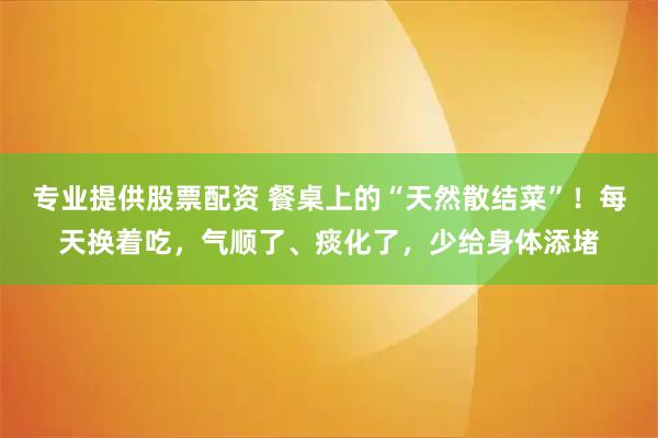 专业提供股票配资 餐桌上的“天然散结菜”！每天换着吃，气顺了、痰化了，少给身体添堵