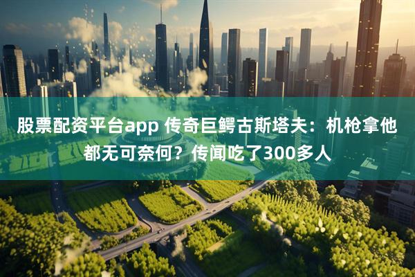 股票配资平台app 传奇巨鳄古斯塔夫：机枪拿他都无可奈何？传闻吃了300多人