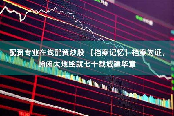 配资专业在线配资炒股 【档案记忆】档案为证，崤函大地绘就七十载城建华章