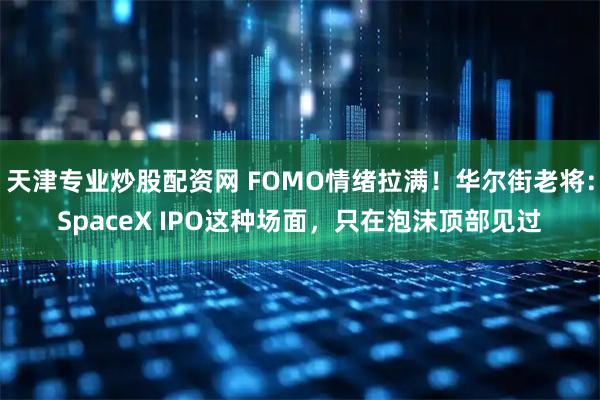 天津专业炒股配资网 FOMO情绪拉满！华尔街老将：SpaceX IPO这种场面，只在泡沫顶部见过