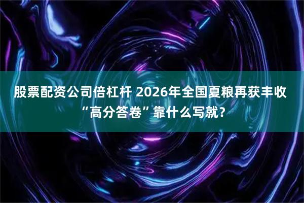 股票配资公司倍杠杆 2026年全国夏粮再获丰收 “高分答卷”靠什么写就？