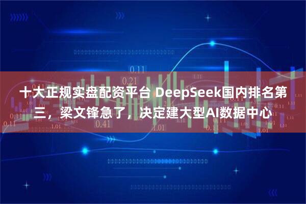 十大正规实盘配资平台 DeepSeek国内排名第三，梁文锋急了，决定建大型AI数据中心