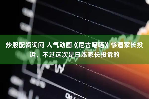 炒股配资询问 人气动画《尼古喵喵》惨遭家长投诉，不过这次是日本家长投诉的