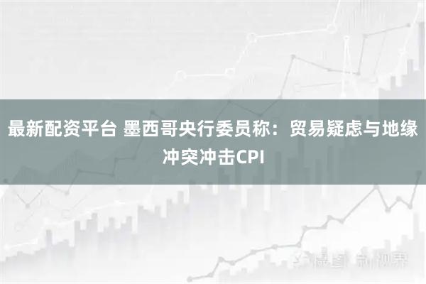 最新配资平台 墨西哥央行委员称：贸易疑虑与地缘冲突冲击CPI