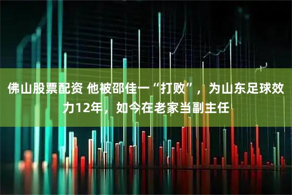 佛山股票配资 他被邵佳一“打败”，为山东足球效力12年，如今在老家当副主任