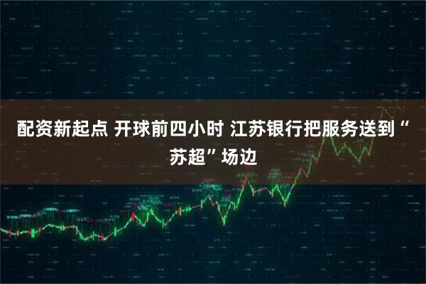 配资新起点 开球前四小时 江苏银行把服务送到“苏超”场边