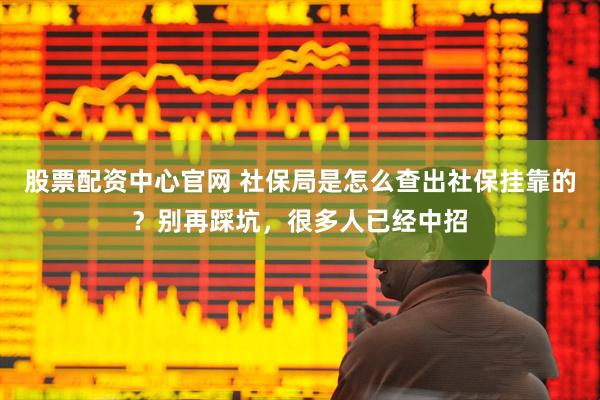 股票配资中心官网 社保局是怎么查出社保挂靠的？别再踩坑，很多人已经中招