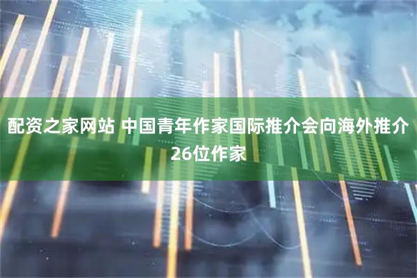配资之家网站 中国青年作家国际推介会向海外推介26位作家